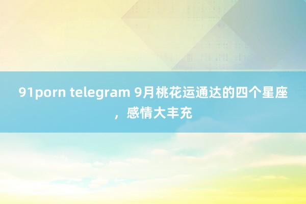 91porn telegram 9月桃花运通达的四个星座，感情大丰充