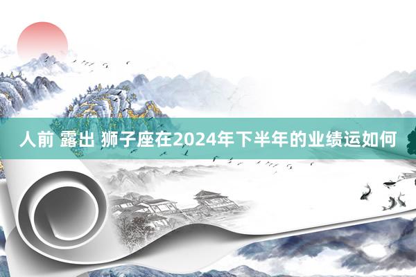 人前 露出 狮子座在2024年下半年的业绩运如何