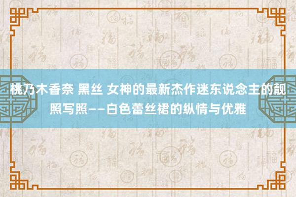 桃乃木香奈 黑丝 女神的最新杰作迷东说念主的靓照写照——白色蕾丝裙的纵情与优雅