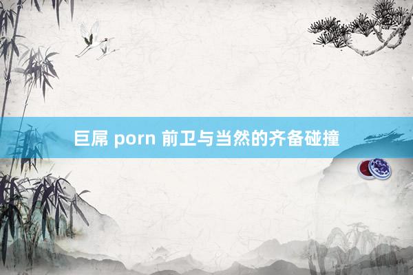 巨屌 porn 前卫与当然的齐备碰撞