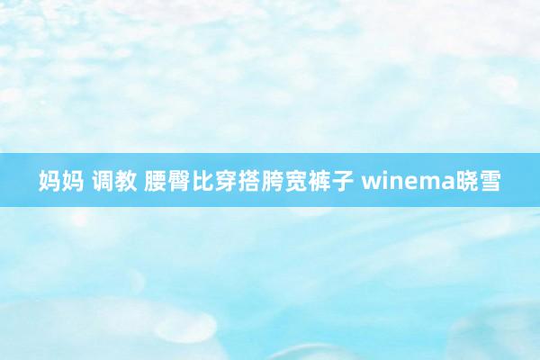 妈妈 调教 腰臀比穿搭胯宽裤子 winema晓雪