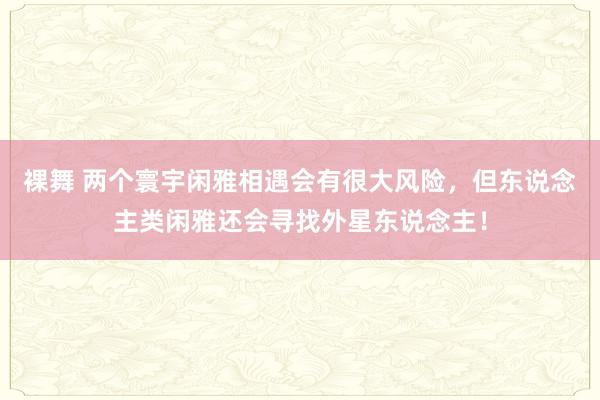 裸舞 两个寰宇闲雅相遇会有很大风险，但东说念主类闲雅还会寻找外星东说念主！