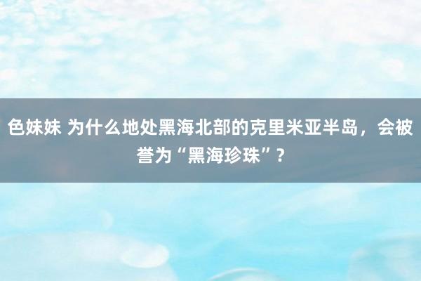 色妹妹 为什么地处黑海北部的克里米亚半岛，会被誉为“黑海珍珠”？