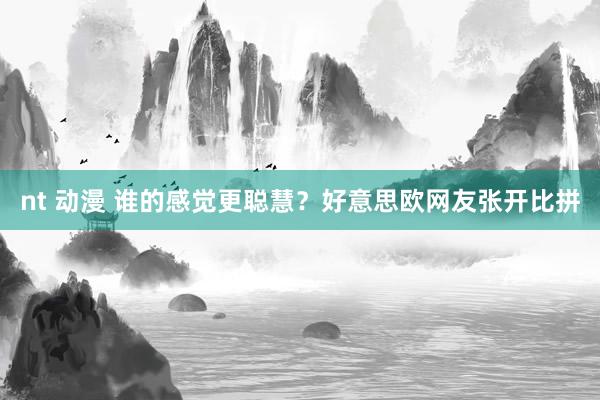 nt 动漫 谁的感觉更聪慧？好意思欧网友张开比拼