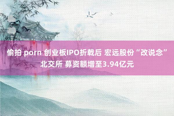 偷拍 porn 创业板IPO折戟后 宏远股份“改说念”北交所 募资额增至3.94亿元