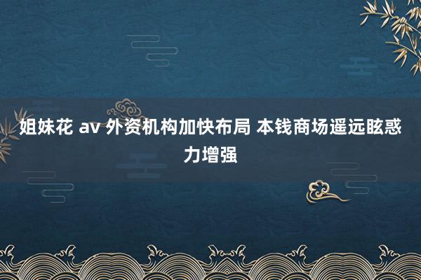 姐妹花 av 外资机构加快布局 本钱商场遥远眩惑力增强