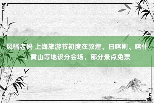 风骚老妈 上海旅游节初度在敦煌、日喀则、喀什、黄山等地设分会场，部分景点免票