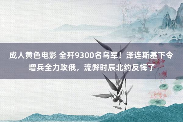 成人黄色电影 全歼9300名乌军！泽连斯基下令增兵全力攻俄，流弊时辰北约反悔了