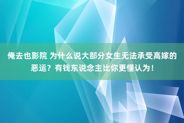 俺去也影院 为什么说大部分女生无法承受高嫁的恶运？有钱东说念主比你更懂认为！