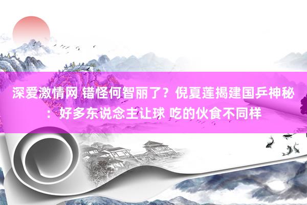 深爱激情网 错怪何智丽了？倪夏莲揭建国乒神秘：好多东说念主让球 吃的伙食不同样