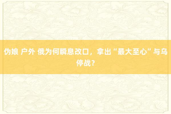 伪娘 户外 俄为何瞬息改口，拿出“最大至心”与乌停战？