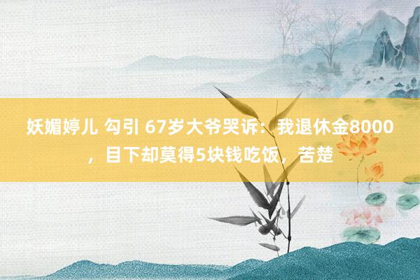 妖媚婷儿 勾引 67岁大爷哭诉：我退休金8000，目下却莫得5块钱吃饭，苦楚