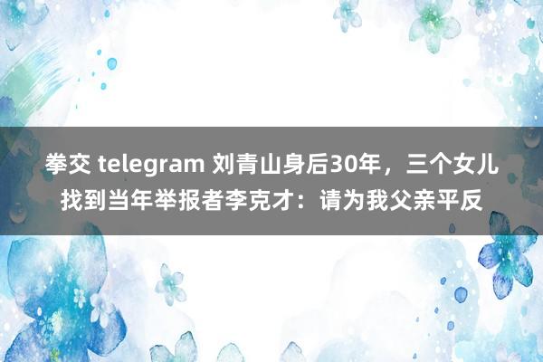 拳交 telegram 刘青山身后30年，三个女儿找到当年举报者李克才：请为我父亲平反