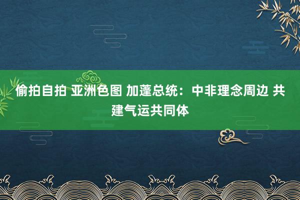 偷拍自拍 亚洲色图 加蓬总统：中非理念周边 共建气运共同体