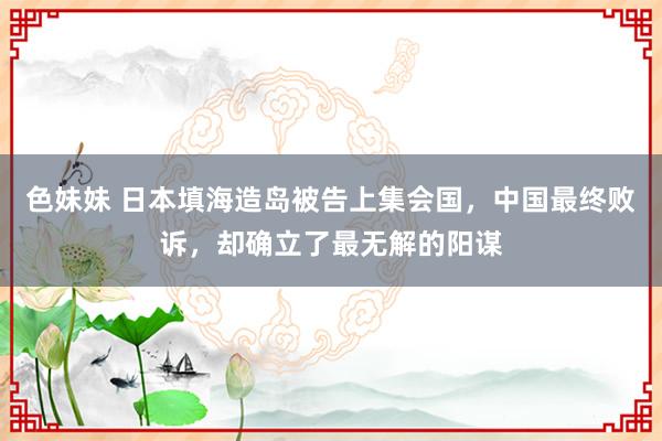 色妹妹 日本填海造岛被告上集会国，中国最终败诉，却确立了最无解的阳谋