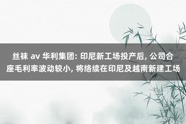 丝袜 av 华利集团: 印尼新工场投产后， 公司合座毛利率波动较小， 将络续在印尼及越南新建工场