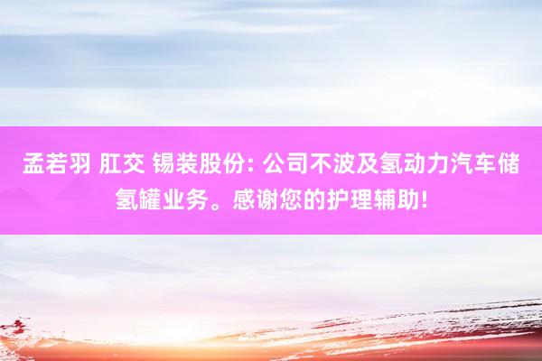 孟若羽 肛交 锡装股份: 公司不波及氢动力汽车储氢罐业务。感谢您的护理辅助!