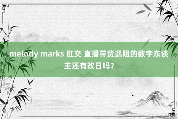 melody marks 肛交 直播带货遇阻的数字东谈主还有改日吗？