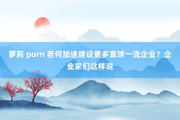 萝莉 porn 若何加速建设更多寰球一流企业？企业家们这样说