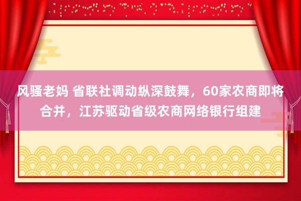 风骚老妈 省联社调动纵深鼓舞，60家农商即将合并，江苏驱动省级农商网络银行组建