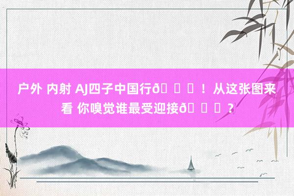 户外 内射 AJ四子中国行🎊！从这张图来看 你嗅觉谁最受迎接😏？