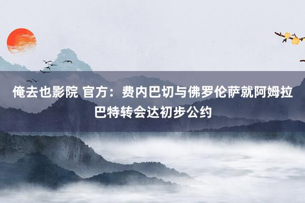 俺去也影院 官方：费内巴切与佛罗伦萨就阿姆拉巴特转会达初步公约