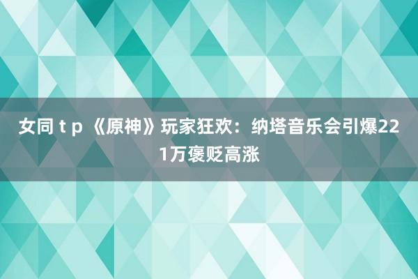 女同 t p 《原神》玩家狂欢：纳塔音乐会引爆221万褒贬高涨