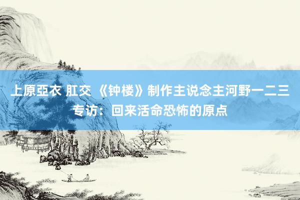 上原亞衣 肛交 《钟楼》制作主说念主河野一二三专访：回来活命恐怖的原点