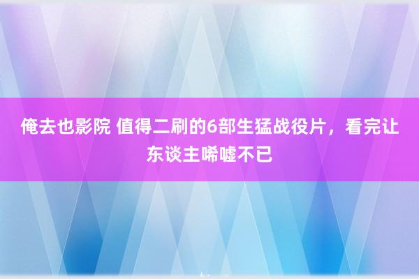 俺去也影院 值得二刷的6部生猛战役片，看完让东谈主唏嘘不已