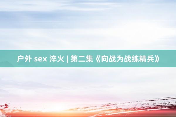 户外 sex 淬火 | 第二集《向战为战练精兵》