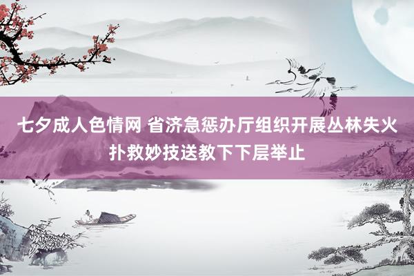 七夕成人色情网 省济急惩办厅组织开展丛林失火扑救妙技送教下下层举止