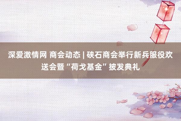 深爱激情网 商会动态 | 硖石商会举行新兵服役欢送会暨“荷戈基金”披发典礼