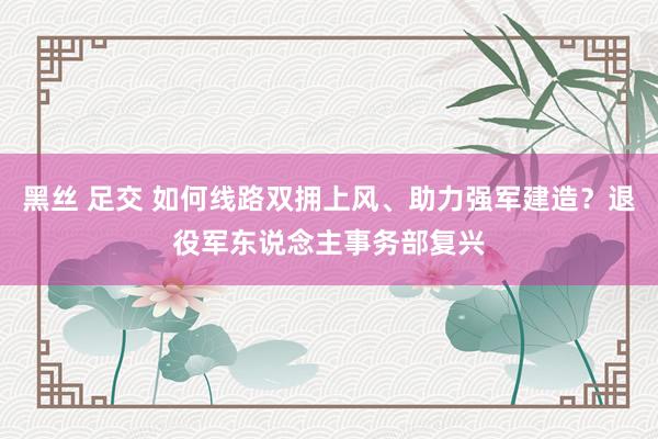 黑丝 足交 如何线路双拥上风、助力强军建造？退役军东说念主事务部复兴