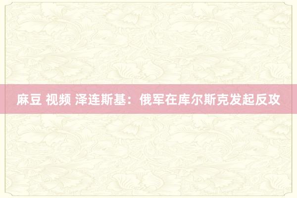 麻豆 视频 泽连斯基：俄军在库尔斯克发起反攻