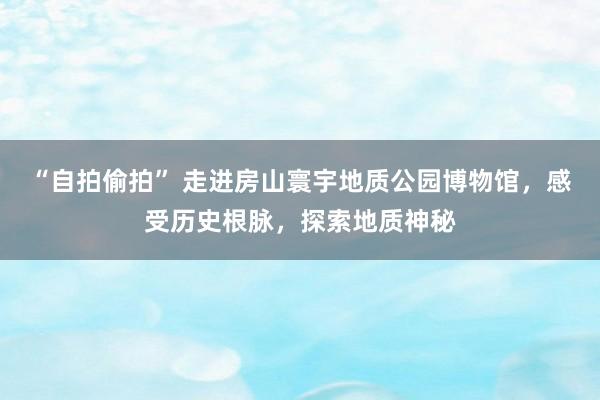 “自拍偷拍” 走进房山寰宇地质公园博物馆，感受历史根脉，探索地质神秘