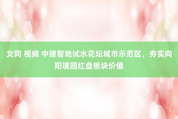 女同 视频 中建智地试水花坛城市示范区，夯实向阳璞园红盘板块价值