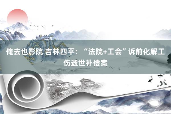 俺去也影院 吉林四平：“法院+工会”诉前化解工伤逝世补偿案