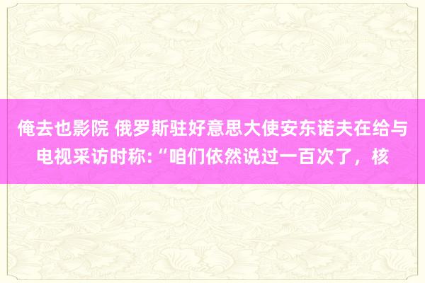 俺去也影院 俄罗斯驻好意思大使安东诺夫在给与电视采访时称:“咱们依然说过一百次了，核