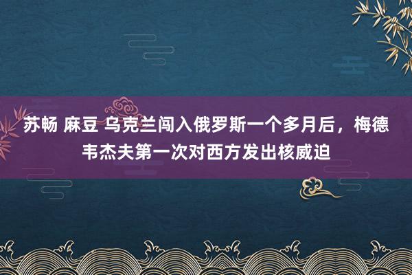 苏畅 麻豆 乌克兰闯入俄罗斯一个多月后，梅德韦杰夫第一次对西方发出核威迫