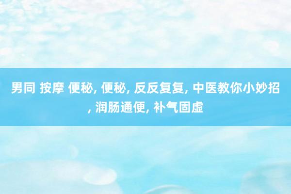 男同 按摩 便秘， 便秘， 反反复复， 中医教你小妙招， 润肠通便， 补气固虚