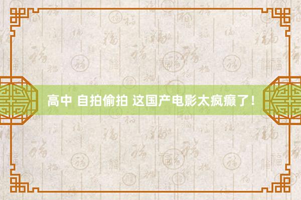 高中 自拍偷拍 这国产电影太疯癫了！