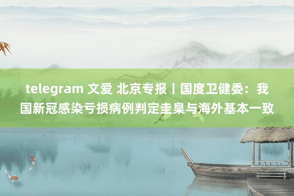 telegram 文爱 北京专报丨国度卫健委：我国新冠感染亏损病例判定圭臬与海外基本一致