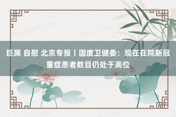 巨屌 自慰 北京专报丨国度卫健委：现在在院新冠重症患者数目仍处于高位