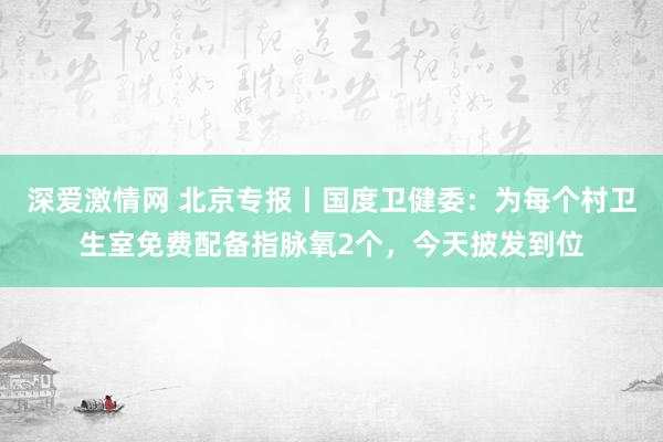 深爱激情网 北京专报丨国度卫健委：为每个村卫生室免费配备指脉氧2个，今天披发到位