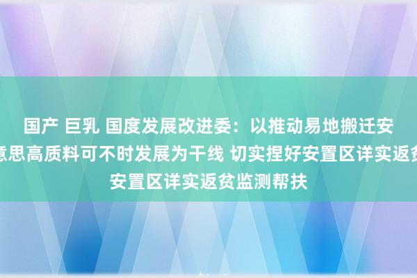 国产 巨乳 国度发展改进委：以推动易地搬迁安置区完好意思高质料可不时发展为干线 切实捏好安置区详实返贫监测帮扶