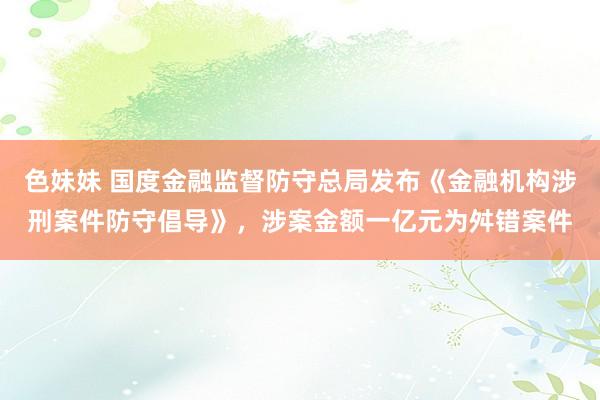 色妹妹 国度金融监督防守总局发布《金融机构涉刑案件防守倡导》，涉案金额一亿元为舛错案件