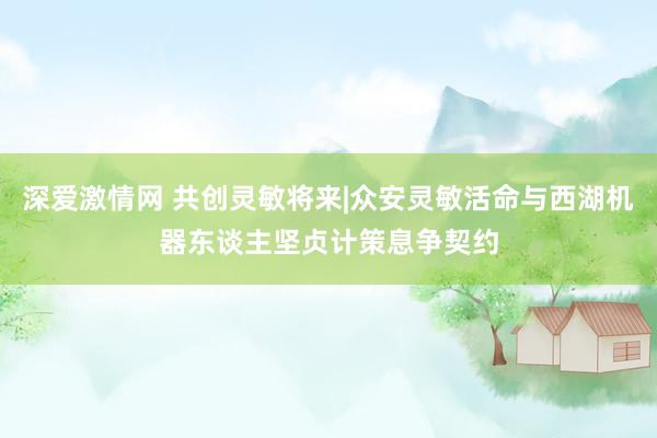 深爱激情网 共创灵敏将来|众安灵敏活命与西湖机器东谈主坚贞计策息争契约