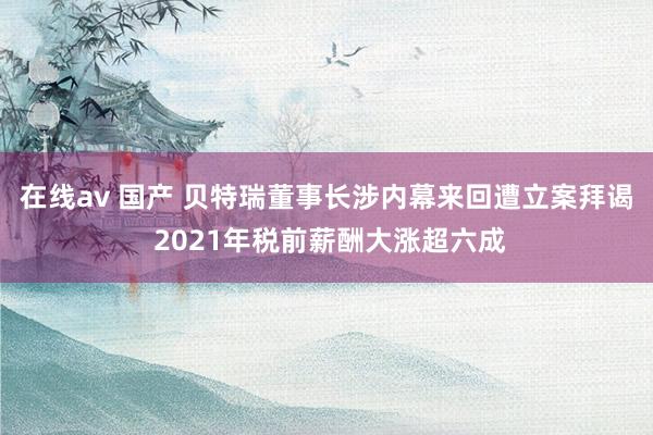 在线av 国产 贝特瑞董事长涉内幕来回遭立案拜谒 2021年税前薪酬大涨超六成