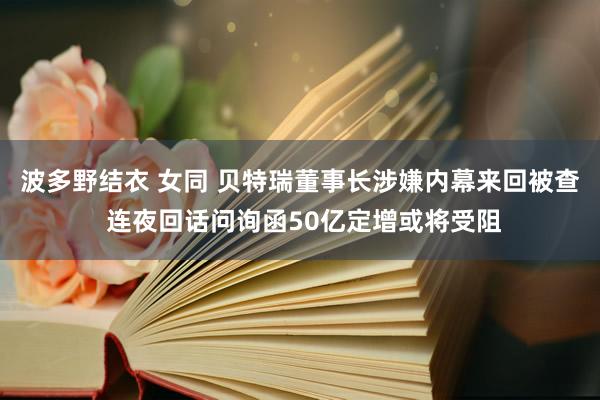 波多野结衣 女同 贝特瑞董事长涉嫌内幕来回被查 连夜回话问询函50亿定增或将受阻