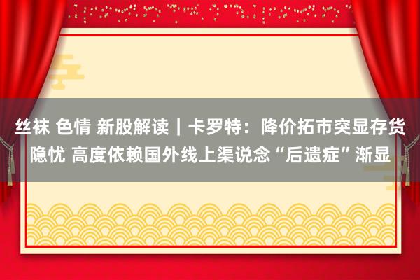 丝袜 色情 新股解读｜卡罗特：降价拓市突显存货隐忧 高度依赖国外线上渠说念“后遗症”渐显